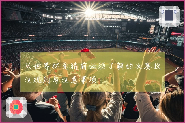 买世界杯竞猜前必须了解的决赛投注规则与注意事项